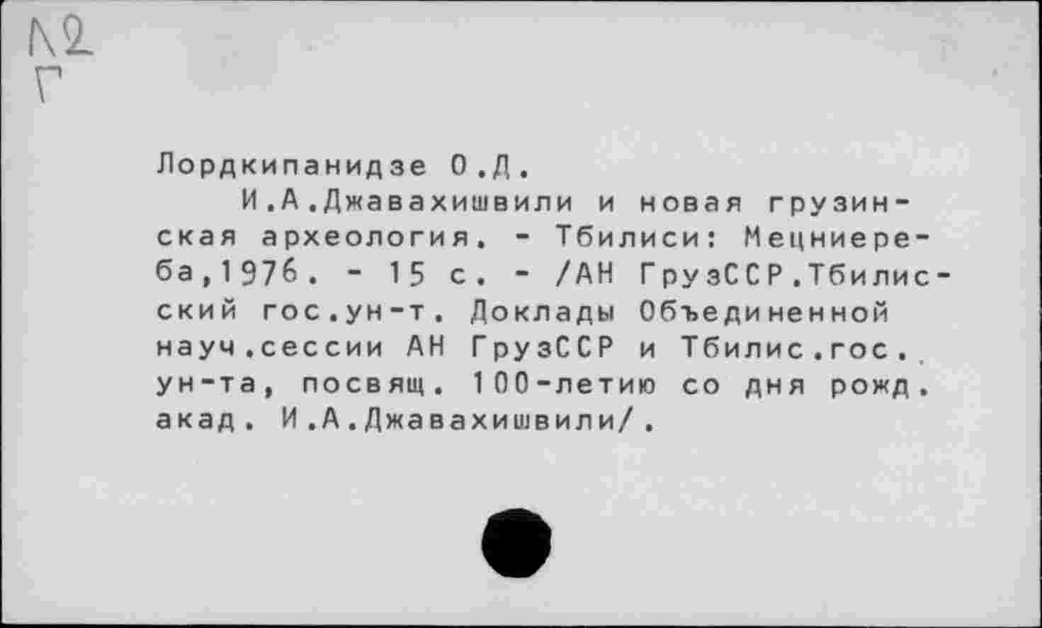 ﻿№ Г
Лордкипанидзе О.Д.
И.А.Джавахишвили и новая грузинская археология. - Тбилиси: Мецниере-ба,1Э7б. - 15 с. - /АН ГрузССР.Тбилис -ский гос.ун-т. Доклады Объединенной науч.сессии АН ГрузССР и Тбилис.гос. ун-та, посвящ. 100-летию со дня рожд. акад. И.А.Джавахишвили/.